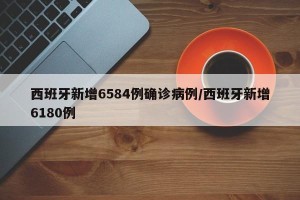 西班牙新增6584例确诊病例/西班牙新增6180例