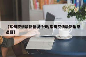 【常州疫情最新情况今天/常州疫情最新消息通报】