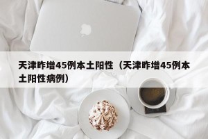 天津昨增45例本土阳性（天津昨增45例本土阳性病例）