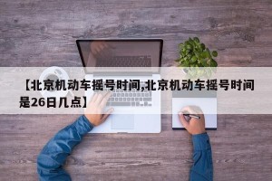 【北京机动车摇号时间,北京机动车摇号时间是26日几点】