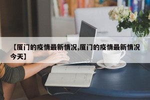 【厦门的疫情最新情况,厦门的疫情最新情况今天】