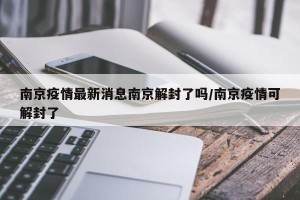 南京疫情最新消息南京解封了吗/南京疫情可解封了