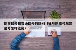 刚需摇号和普通摇号的区别（摇号刚需号跟普通号怎样选房）