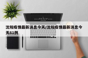 沈阳疫情最新消息今天/沈阳疫情最新消息今天81例
