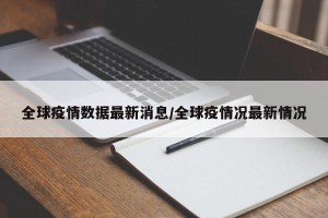 全球疫情数据最新消息/全球疫情况最新情况