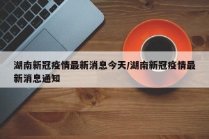 湖南新冠疫情最新消息今天/湖南新冠疫情最新消息通知