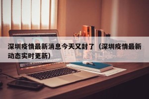 深圳疫情最新消息今天又封了（深圳疫情最新动态实时更新）