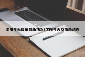 沈阳今天疫情最新情况/沈阳今天疫情新动态