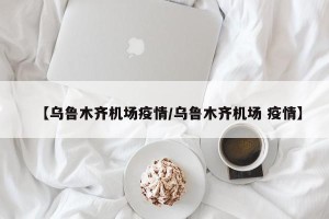 【乌鲁木齐机场疫情/乌鲁木齐机场 疫情】