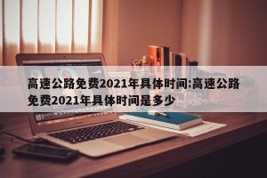 高速公路免费2021年具体时间:高速公路免费2021年具体时间是多少