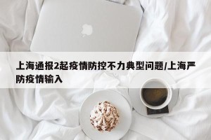 上海通报2起疫情防控不力典型问题/上海严防疫情输入