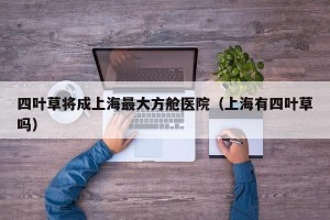 四叶草将成上海最大方舱医院（上海有四叶草吗）