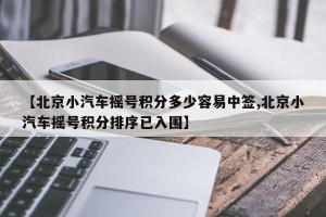 【北京小汽车摇号积分多少容易中签,北京小汽车摇号积分排序已入围】