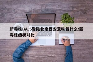 新毒株BA.5登陆北京西安意味着什么:新毒株症状对比