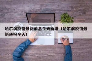 哈尔滨疫情最新消息今天新增（哈尔滨疫情最新通报今天）