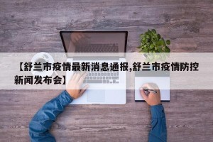 【舒兰市疫情最新消息通报,舒兰市疫情防控新闻发布会】