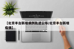 【北京丰台新增病例轨迹公布/北京丰台新增疫情】