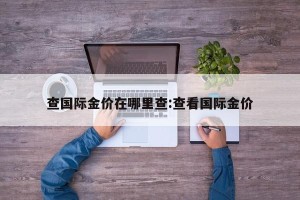 查国际金价在哪里查:查看国际金价