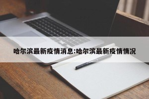 哈尔滨最新疫情消息:哈尔滨最新疫情情况