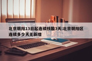 北京朝阳13日起连续核酸3天:北京朝阳区连续多少天无新增