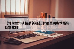 【甘肃兰州疫情最新动态/甘肃兰州疫情最新动态实时】
