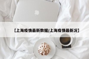 【上海疫情最新数据/上海疫情最新况】