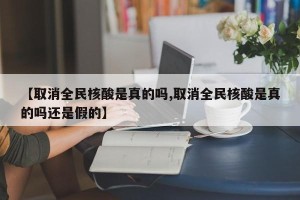 【取消全民核酸是真的吗,取消全民核酸是真的吗还是假的】