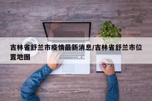 吉林省舒兰市疫情最新消息/吉林省舒兰市位置地图