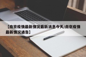【南京疫情最新情况最新消息今天/南京疫情最新情况通告】