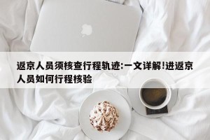 返京人员须核查行程轨迹:一文详解!进返京人员如何行程核验