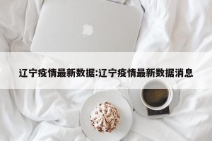 辽宁疫情最新数据:辽宁疫情最新数据消息