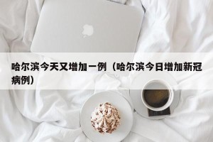 哈尔滨今天又增加一例（哈尔滨今日增加新冠病例）