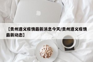 【贵州遵义疫情最新消息今天/贵州遵义疫情最新动态】
