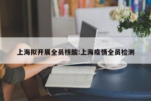 上海拟开展全员核酸:上海疫情全员检测