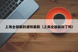 上海全部解封通知最新（上海全部解封了吗）