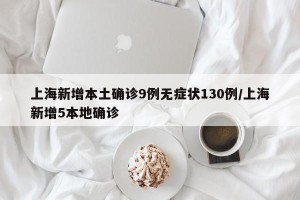 上海新增本土确诊9例无症状130例/上海新增5本地确诊
