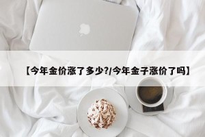 【今年金价涨了多少?/今年金子涨价了吗】