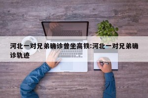 河北一对兄弟确诊曾坐高铁:河北一对兄弟确诊轨迹