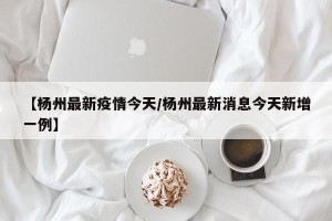 【杨州最新疫情今天/杨州最新消息今天新增一例】
