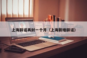 上海辟谣再封一个月（上海新增辟谣）