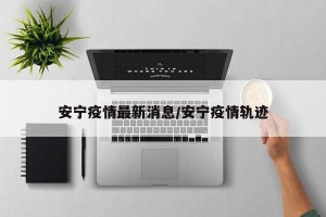 安宁疫情最新消息/安宁疫情轨迹