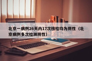 北京一病例26天内17次核检均为阴性（北京病例多次检测阴性）