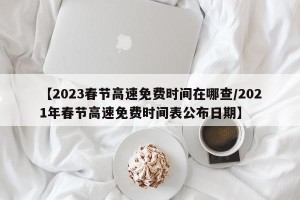 【2023春节高速免费时间在哪查/2021年春节高速免费时间表公布日期】