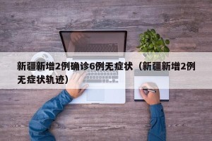 新疆新增2例确诊6例无症状（新疆新增2例无症状轨迹）