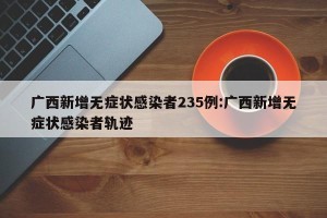 广西新增无症状感染者235例:广西新增无症状感染者轨迹