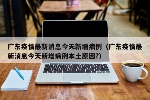 广东疫情最新消息今天新增病例（广东疫情最新消息今天新增病例本土原因?）