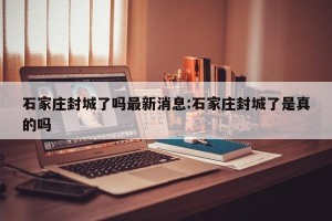 石家庄封城了吗最新消息:石家庄封城了是真的吗