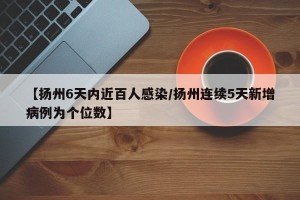 【扬州6天内近百人感染/扬州连续5天新增病例为个位数】