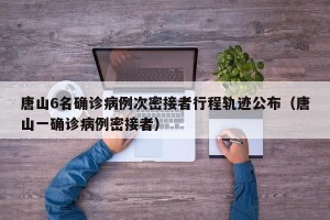 唐山6名确诊病例次密接者行程轨迹公布（唐山一确诊病例密接者）