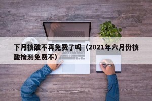 下月核酸不再免费了吗（2021年六月份核酸检测免费不）